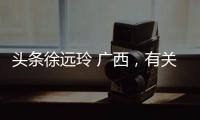 頭條徐遠(yuǎn)玲 廣西，有關(guān)廣西徐媛的詳情