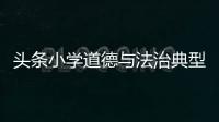 頭條小學道德與法治典型案例，有關小學道德與法治熱點事件的詳情