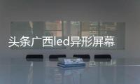 頭條廣西led異形屏幕廠家，有關廣西led異形屏幕的詳情