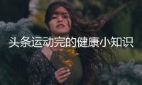 頭條運動完的健康小知識圖片大全，有關運動完的健康小知識圖片的詳情