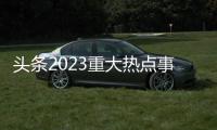 頭條2023重大熱點事件及日期，有關(guān)2023重大熱點事件的詳情