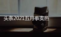 頭條2021五月事實熱點，有關(guān)2023五月熱點事件的詳情