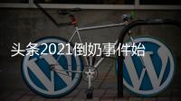 頭條2021倒奶事件始末，有關倒奶事件的熱點排行的詳情