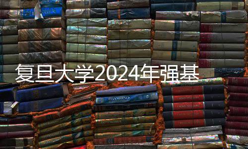 復旦大學2024年強基計劃招生簡章發布