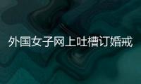 外國(guó)女子網(wǎng)上吐槽訂婚戒指小遭眾網(wǎng)友討伐