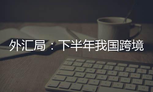 外匯局：下半年我國跨境資本易呈現(xiàn)較大波動