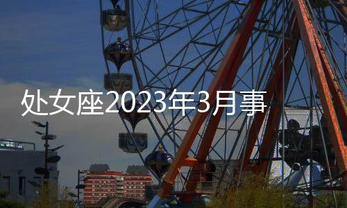 處女座2023年3月事業運勢 2023年3月處女座事業運程詳解