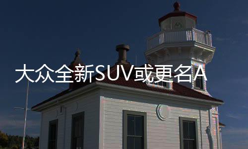 大眾全新SUV或更名Atlas 洛杉磯車展發布