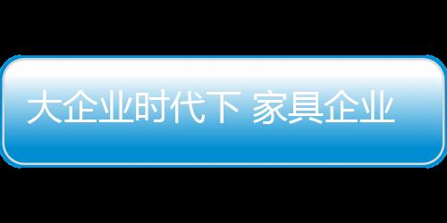 大企業(yè)時代下 家具企業(yè)如何生存?