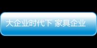 大企業(yè)時(shí)代下 家具企業(yè)如何生存?