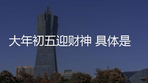 大年初五迎財神 具體是什么情況？