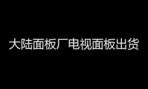 大陸面板廠電視面板出貨數(shù)量達(dá)到9470萬片 占36.1％,行業(yè)資訊