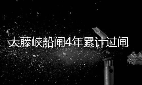 大藤峽船閘4年累計過閘船舶10.7萬艘次