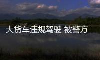 大貨車違規(guī)駕駛 被警方及時攔截