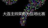 大連主帥笑稱為這場比賽準備了四個月：已經武裝到牙齒了