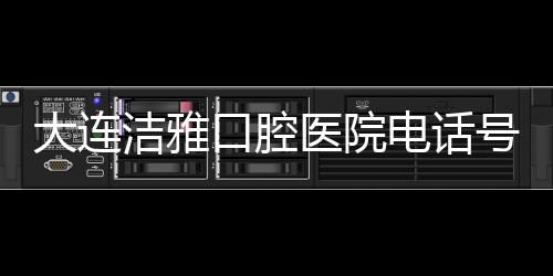 大連潔雅口腔醫院電話號碼+地址:種牙可預約潔雅口腔4家店