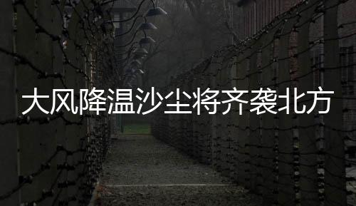 大風降溫沙塵將齊襲北方 今年以來范圍最大的強度沙塵