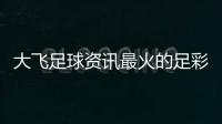 大飛足球資訊最火的足彩論壇—足球新聞報(bào)道