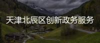 天津北辰區創新政務服務形式—— 以審批最小值謀求企業便利最大化