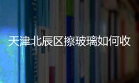 天津北辰區擦玻璃如何收費，打破“亂報價”現狀