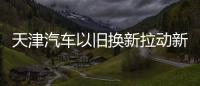 天津汽車以舊換新拉動新車消費5000萬元