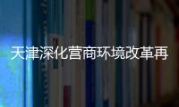 天津深化營商環境改革再推12條措施 實現企業名稱自主申報制度全覆蓋