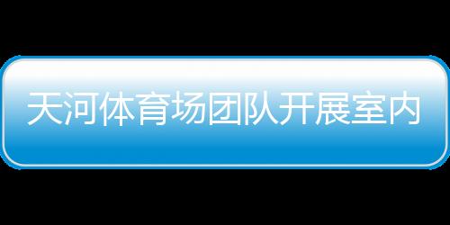 天河體育場團隊開展室內空氣快速監測