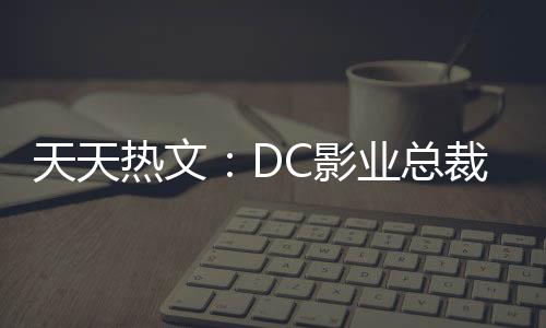 天天熱文：DC影業總裁濱田沃特現已離開了華納