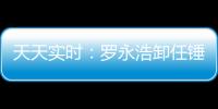 天天實時：羅永浩卸任錘子科技集團(tuán)總經(jīng)理，退出集團(tuán)法人