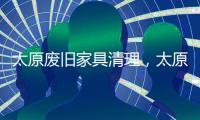 太原廢舊家具清理，太原廢舊家具上門處理【宇潔清運】