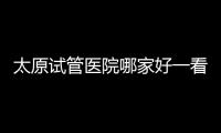 太原試管醫(yī)院哪家好一看排名便知，附2024生殖科助孕費(fèi)用