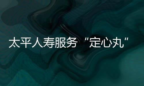 太平人壽服務(wù)“定心丸”讓消費者理賠不鬧心