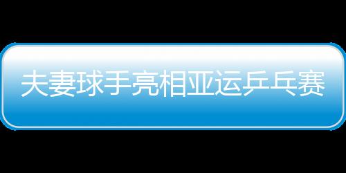 夫妻球手亮相亞運乒乓賽場 唐鵬：場上我命令她