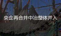 央企再合并中冶整體并入五礦 成其全資子企業