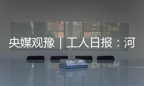 央媒觀豫｜工人日報：河南建筑業將全面建設“提升站”