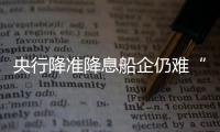 央行降準降息船企仍難“解渴”