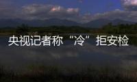 央視記者稱“冷”拒安檢并栽贓安檢員 已被停職