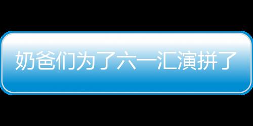 奶爸們為了六一匯演拼了，網友：看得出來他們都是自愿的