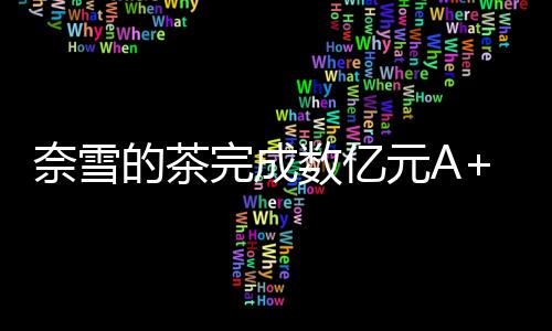 奈雪的茶完成數億元A+輪融資  品牌估值60億元