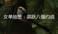 女單抽簽：郭躍八強(qiáng)約戰(zhàn)姜華珺 李曉霞PK馮天薇