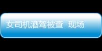 女司機酒駕被查  現場表演撒潑把戲