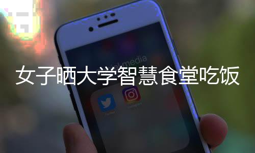 女子曬大學智慧食堂吃飯場景 掃碼自取無需工作人員