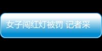 女子闖紅燈被罰 記者采訪兩次被打落手機