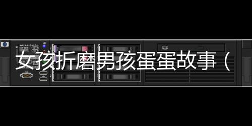 女孩折磨男孩蛋蛋故事（女孩折磨男孩蛋蛋故事）