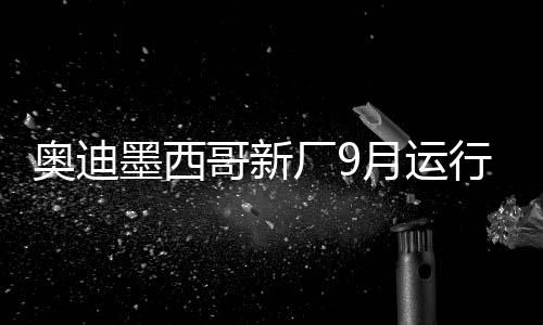 奧迪墨西哥新廠9月運行 投產Q5及其電動版