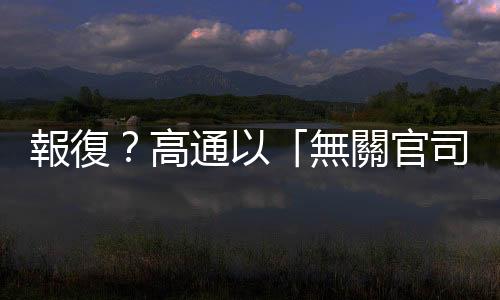 報復？高通以「無關官司」騷擾蘋果高層