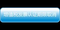 增值稅發(fā)票認(rèn)證期限取消（增值稅發(fā)票認(rèn)證期限）