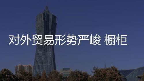 對外貿易形勢嚴峻 櫥柜企業不能“拖后腿”