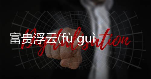 富貴浮云(fù guì fú yún)到底怎么回事?