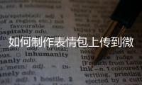 如何制作表情包上傳到微信（如何制作表情包）